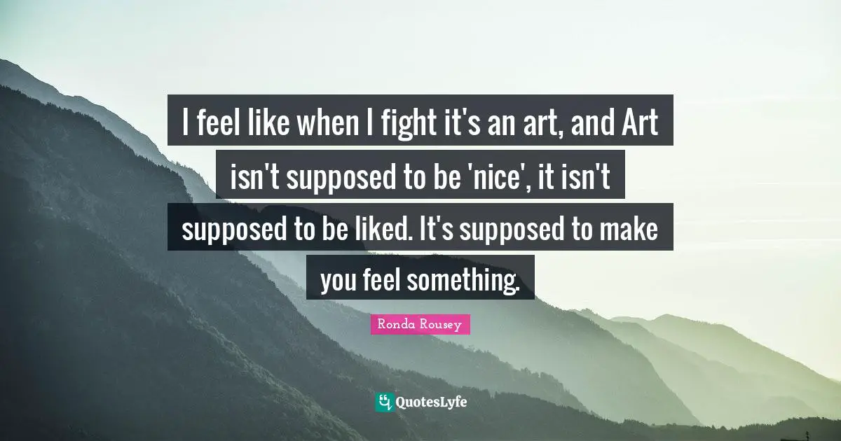 Ronda Rousey Quotes: "I feel like when I fight it's an art, and Art isn't supposed to be 'nice', it isn't supposed to be liked. It's supposed to make you feel something."