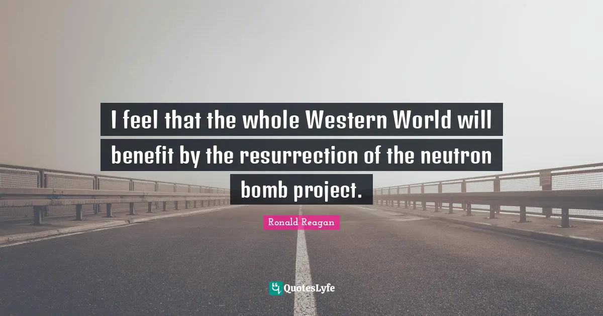 I feel that the whole Western World will benefit by the resurrection of the neutron bomb project.