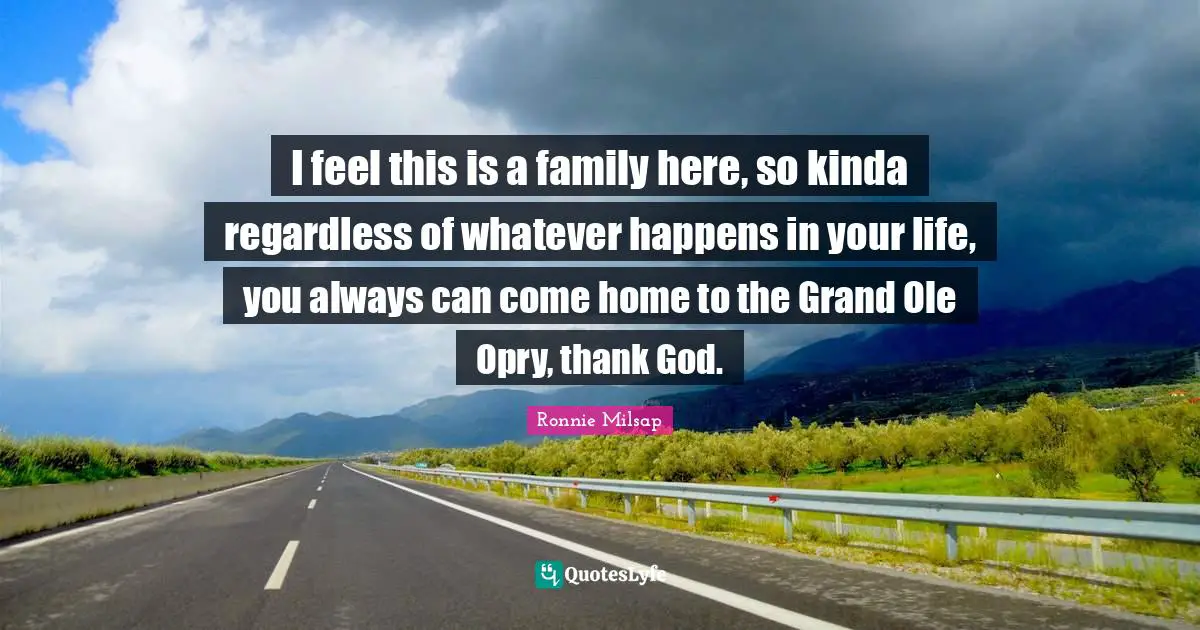 I feel this is a family here, so kinda regardless of whatever happens in your life, you always can come home to the Grand Ole Opry, thank God.