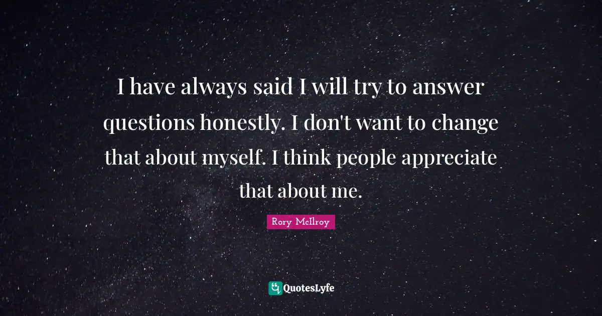 I have always said I will try to answer questions honestly. I don't want to change that about myself. I think people appreciate that about me.