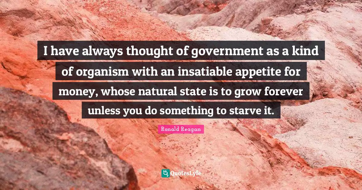 I have always thought of government as a kind of organism with an insatiable appetite for money, whose natural state is to grow forever unless you do something to starve it.