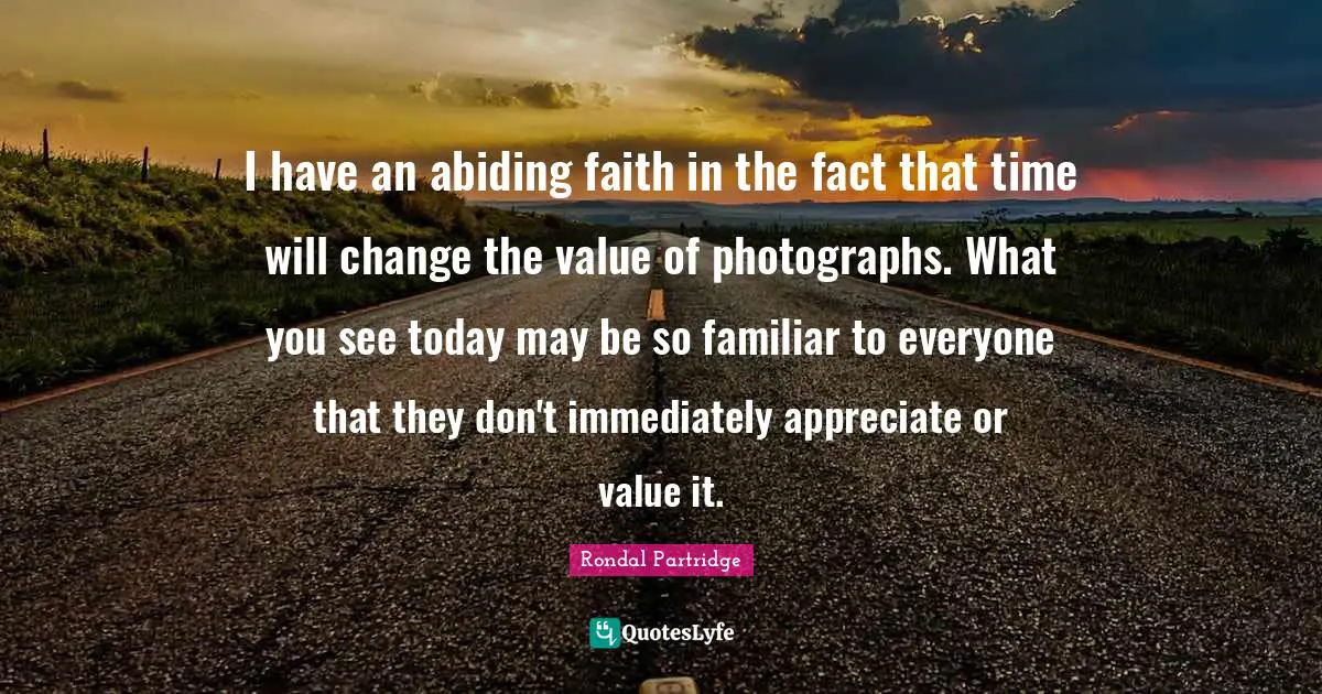 I have an abiding faith in the fact that time will change the value of photographs. What you see today may be so familiar to everyone that they don't immediately appreciate or value it.