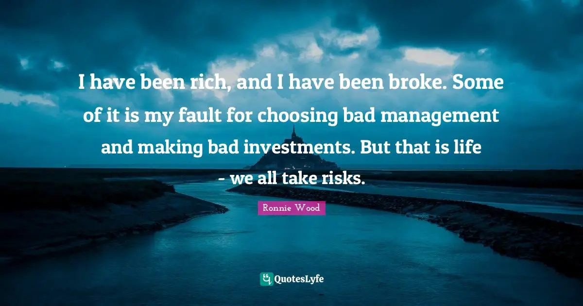 I have been rich, and I have been broke. Some of it is my fault for choosing bad management and making bad investments. But that is life - we all take risks.