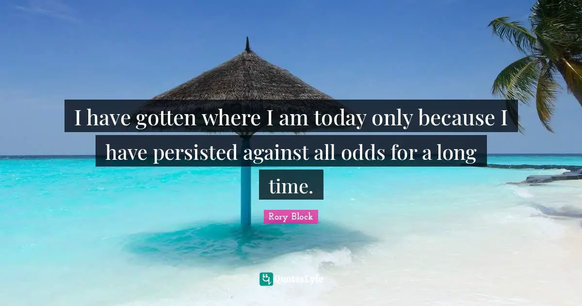 I have gotten where I am today only because I have persisted against all odds for a long time.