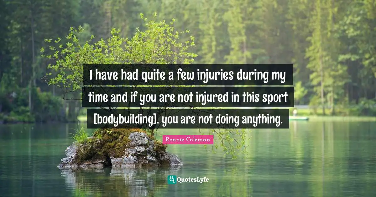 I have had quite a few injuries during my time and if you are not injured in this sport [bodybuilding], you are not doing anything.