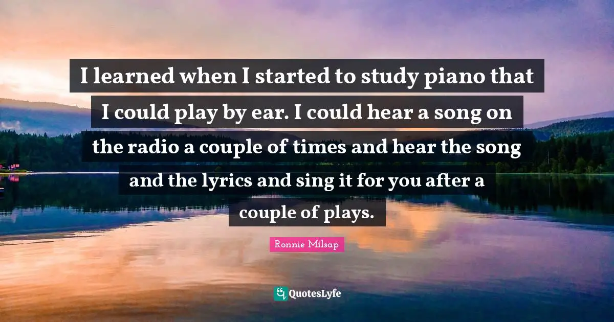 I learned when I started to study piano that I could play by ear. I could hear a song on the radio a couple of times and hear the song and the lyrics and sing it for you after a couple of plays.
