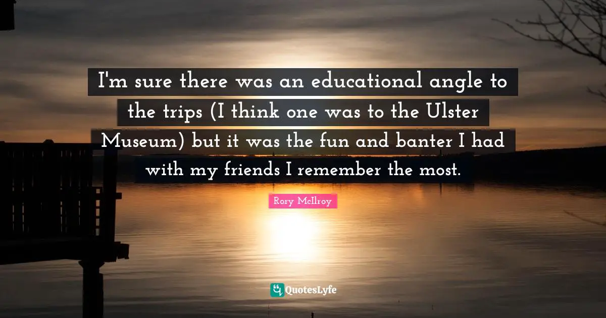 Ulster Quotes: "I'm sure there was an educational angle to the trips (I think one was to the Ulster Museum) but it was the fun and banter I had with my friends I remember the most."