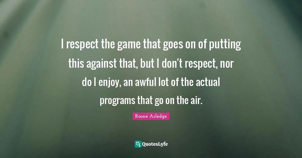 I respect the game that goes on of putting this against that, but I don't respect, nor do I enjoy, an awful lot of the actual programs that go on the air.