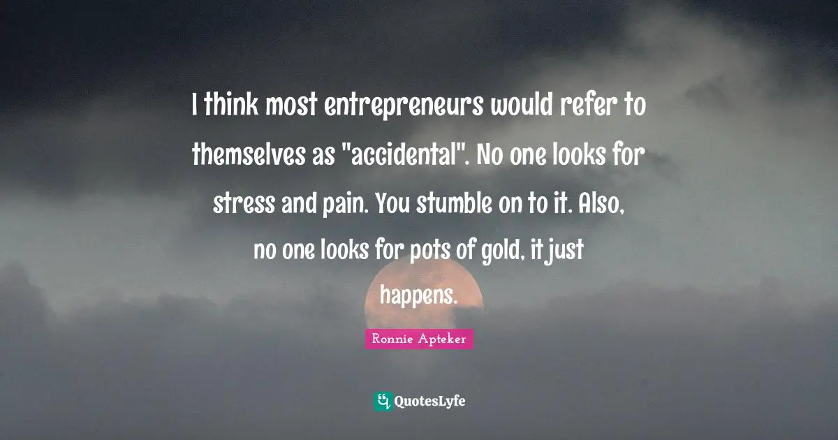 I think most entrepreneurs would refer to themselves as "accidental". No one looks for stress and pain. You stumble on to it. Also, no one looks for pots of gold, it just happens.