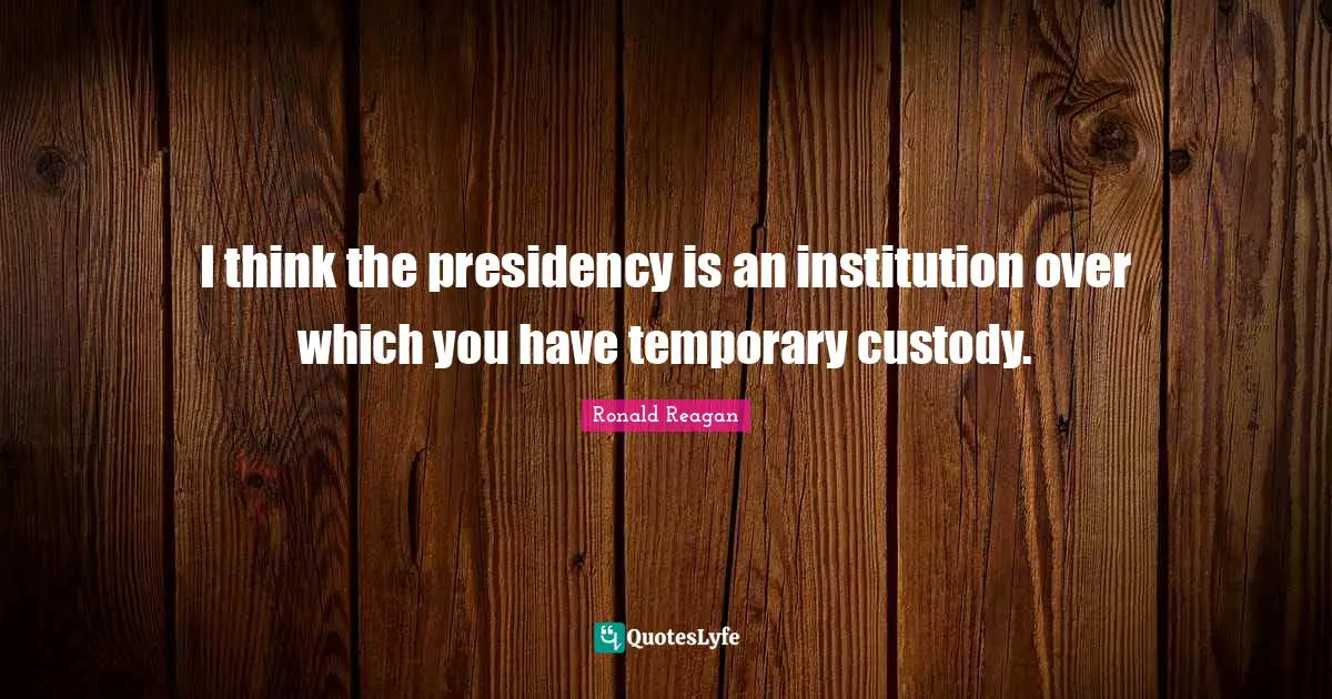I think the presidency is an institution over which you have temporary custody.