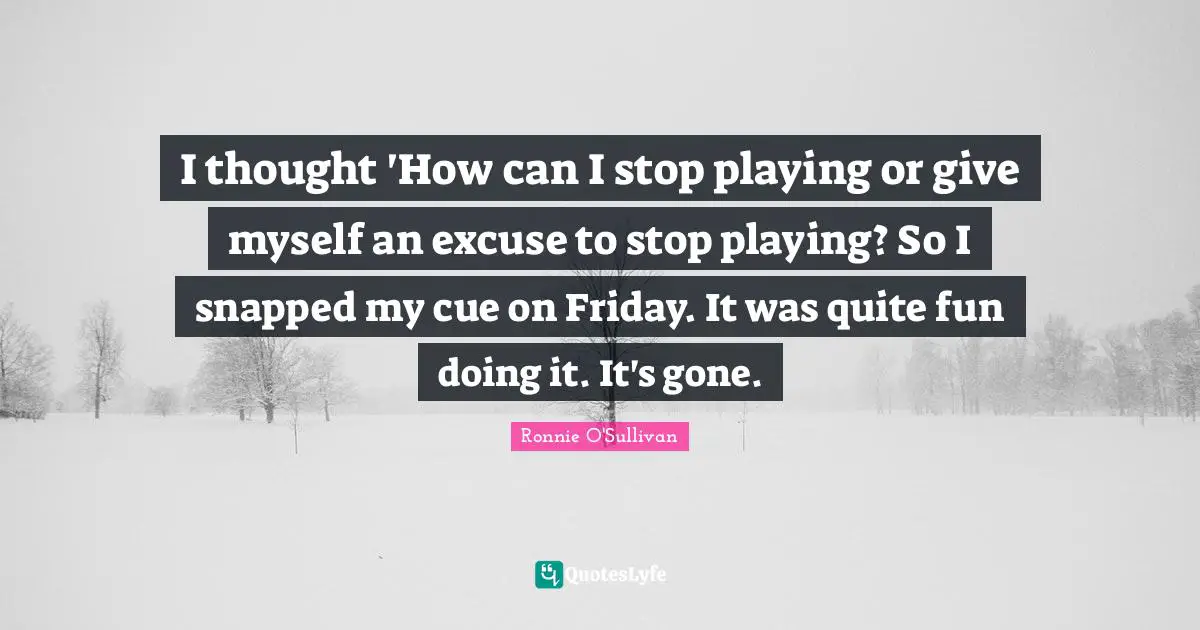 I thought 'How can I stop playing or give myself an excuse to stop playing? So I snapped my cue on Friday. It was quite fun doing it. It's gone.