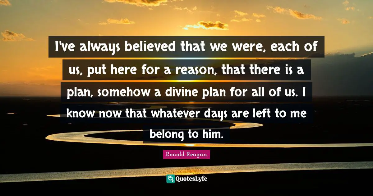 I've always believed that we were, each of us, put here for a reason, that there is a plan, somehow a divine plan for all of us. I know now that whatever days are left to me belong to him.