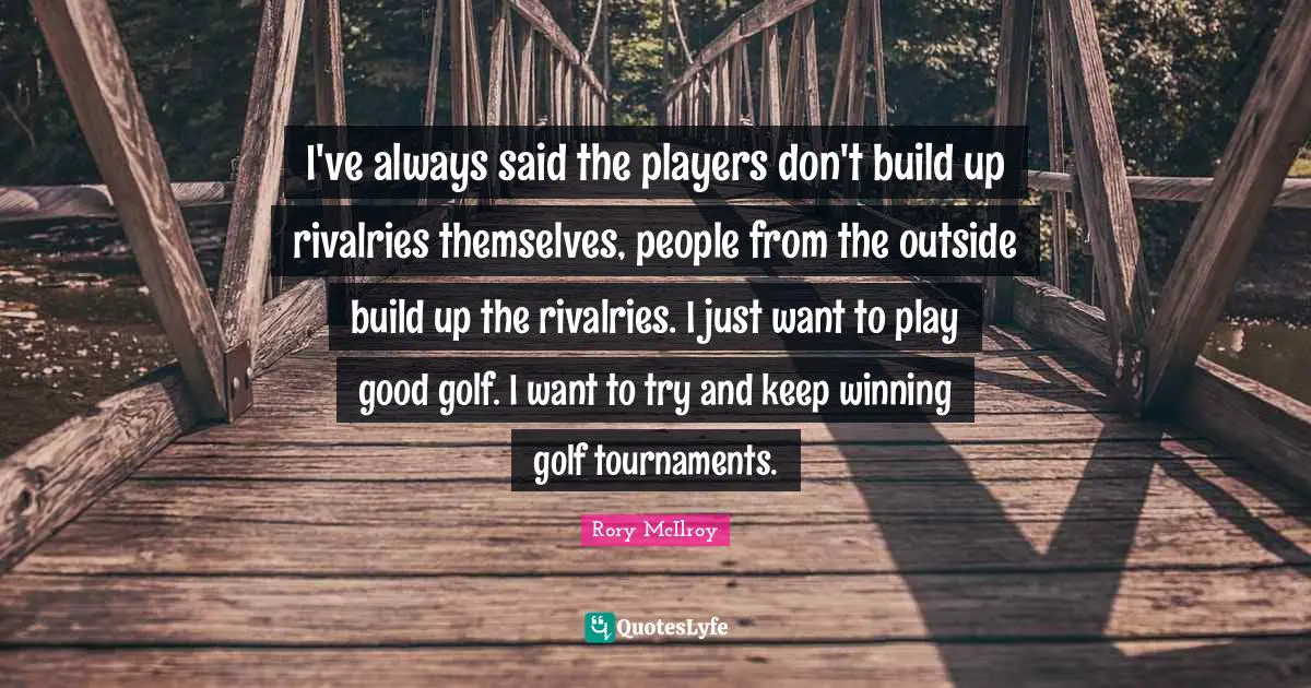 I've always said the players don't build up rivalries themselves, people from the outside build up the rivalries. I just want to play good golf. I want to try and keep winning golf tournaments.