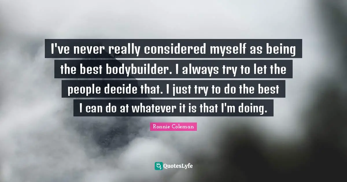 I've never really considered myself as being the best bodybuilder. I always try to let the people decide that. I just try to do the best I can do at whatever it is that I'm doing.