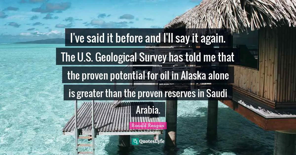 I've said it before and I'll say it again. The U.S. Geological Survey has told me that the proven potential for oil in Alaska alone is greater than the proven reserves in Saudi Arabia.