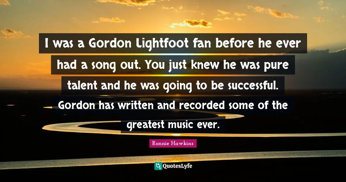I was a Gordon Lightfoot fan before he ever had a song out. You just knew he was pure talent and he was going to be successful. Gordon has written and recorded some of the greatest music ever.