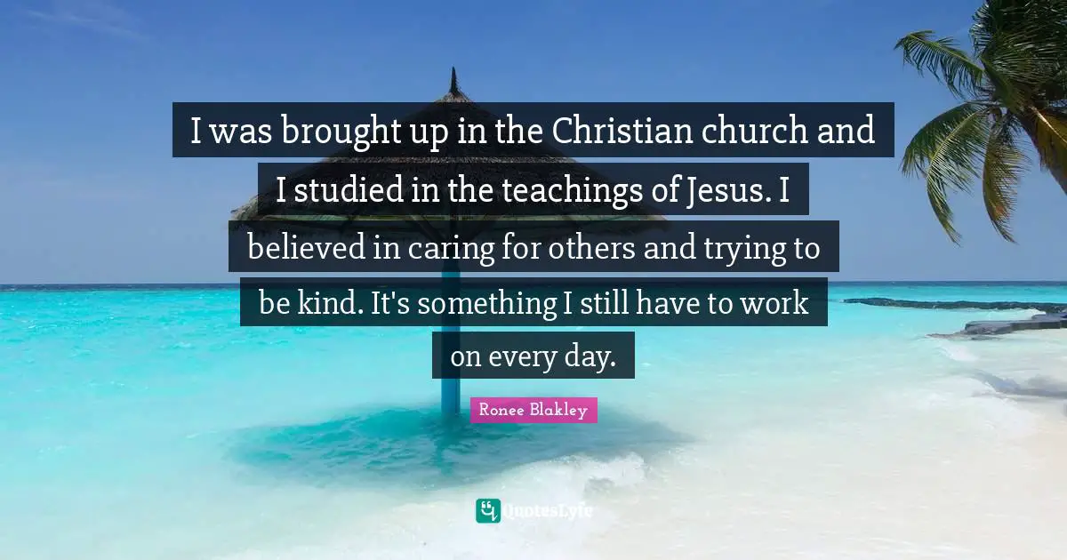 I was brought up in the Christian church and I studied in the teachings of Jesus. I believed in caring for others and trying to be kind. It's something I still have to work on every day.