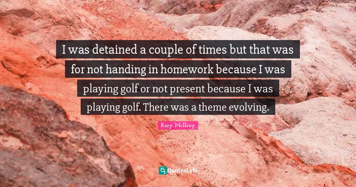 I was detained a couple of times but that was for not handing in homework because I was playing golf or not present because I was playing golf. There was a theme evolving.