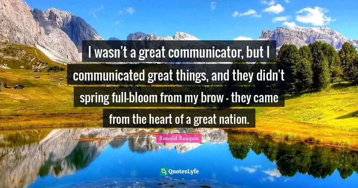 I wasn't a great communicator, but I communicated great things, and they didn't spring full-bloom from my brow - they came from the heart of a great nation.