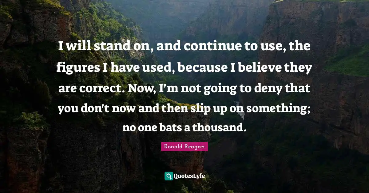 I will stand on, and continue to use, the figures I have used, because I believe they are correct. Now, I'm not going to deny that you don't now and then slip up on something; no one bats a thousand.