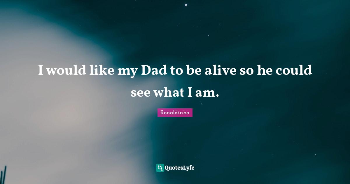 I would like my Dad to be alive so he could see what I am.