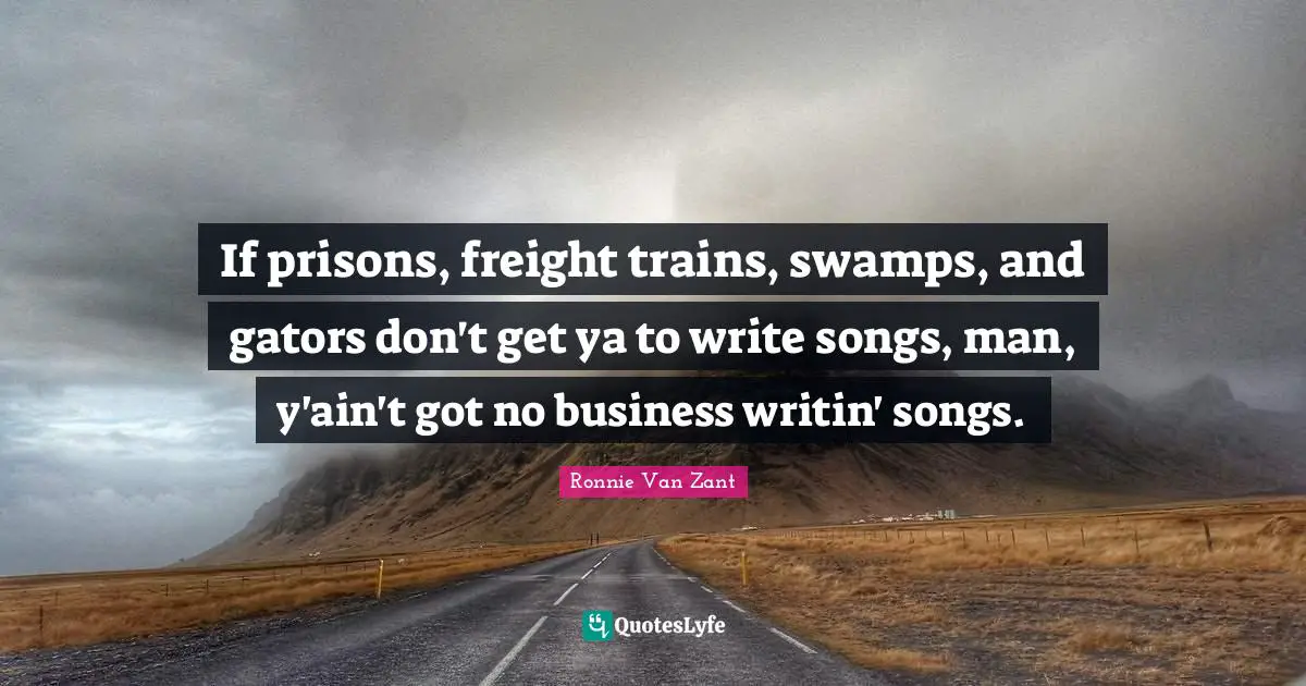 If prisons, freight trains, swamps, and gators don't get ya to write songs, man, y'ain't got no business writin' songs.