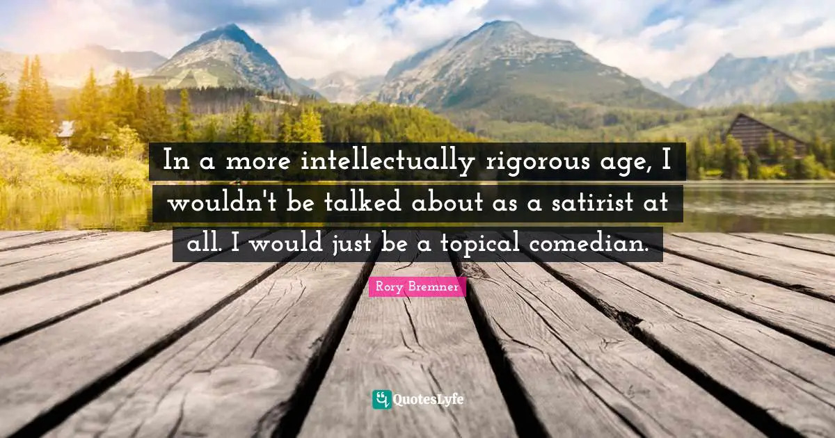 In a more intellectually rigorous age, I wouldn't be talked about as a satirist at all. I would just be a topical comedian.