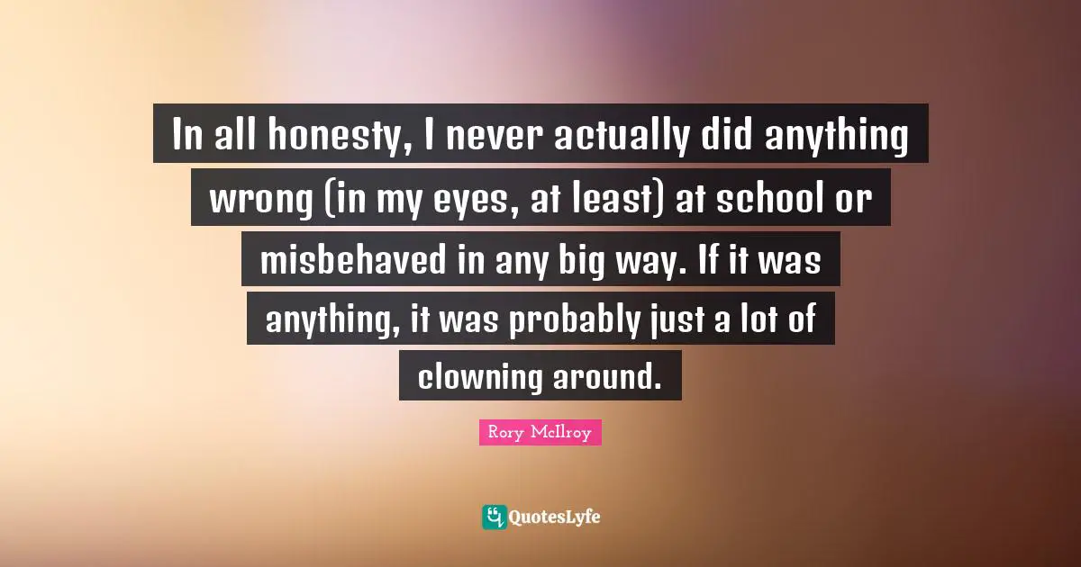 In all honesty, I never actually did anything wrong (in my eyes, at least) at school or misbehaved in any big way. If it was anything, it was probably just a lot of clowning around.