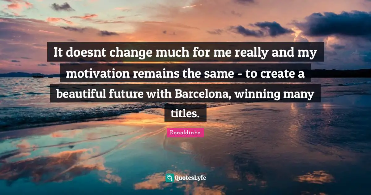 It doesnt change much for me really and my motivation remains the same - to create a beautiful future with Barcelona, winning many titles.