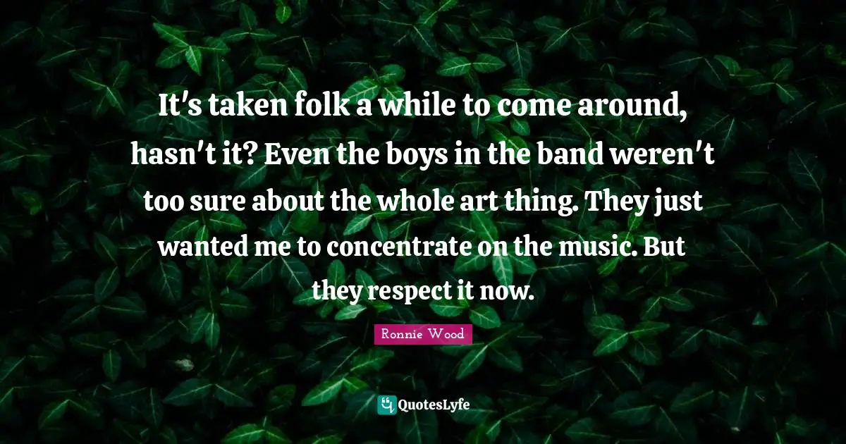 It's taken folk a while to come around, hasn't it? Even the boys in the band weren't too sure about the whole art thing. They just wanted me to concentrate on the music. But they respect it now.