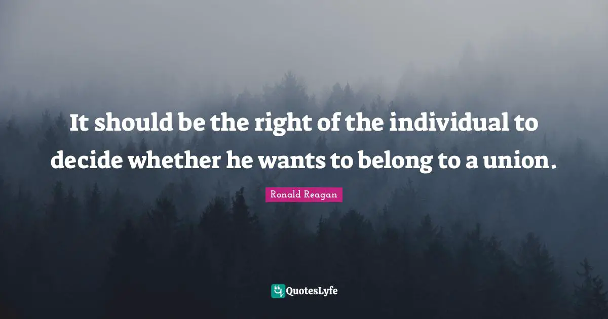 It should be the right of the individual to decide whether he wants to belong to a union.