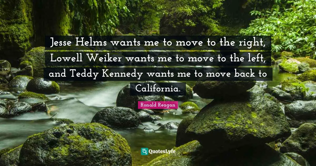 Jesse Helms wants me to move to the right, Lowell Weiker wants me to move to the left, and Teddy Kennedy wants me to move back to California.