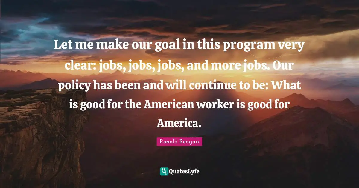 Let me make our goal in this program very clear: jobs, jobs, jobs, and more jobs. Our policy has been and will continue to be: What is good for the American worker is good for America.