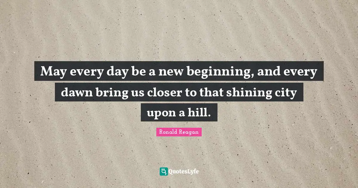 May every day be a new beginning, and every dawn bring us closer to that shining city upon a hill.