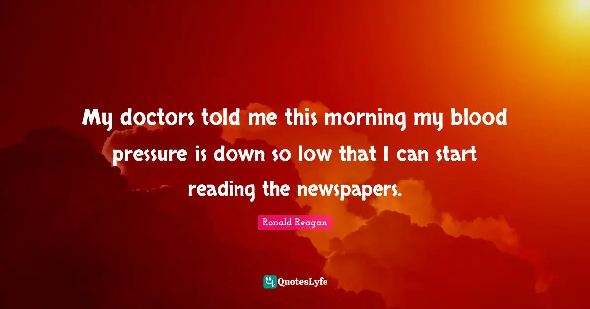 My doctors told me this morning my blood pressure is down so low that I can start reading the newspapers.