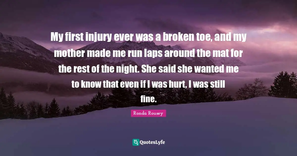 Ronda Rousey Quotes: "My first injury ever was a broken toe, and my mother made me run laps around the mat for the rest of the night. She said she wanted me to know that even if I was hurt, I was still fine."