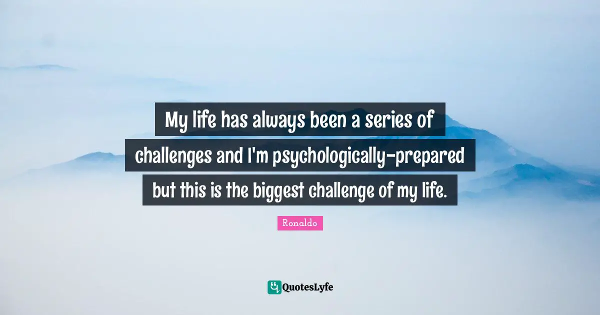 My life has always been a series of challenges and I'm psychologically-prepared but this is the biggest challenge of my life.