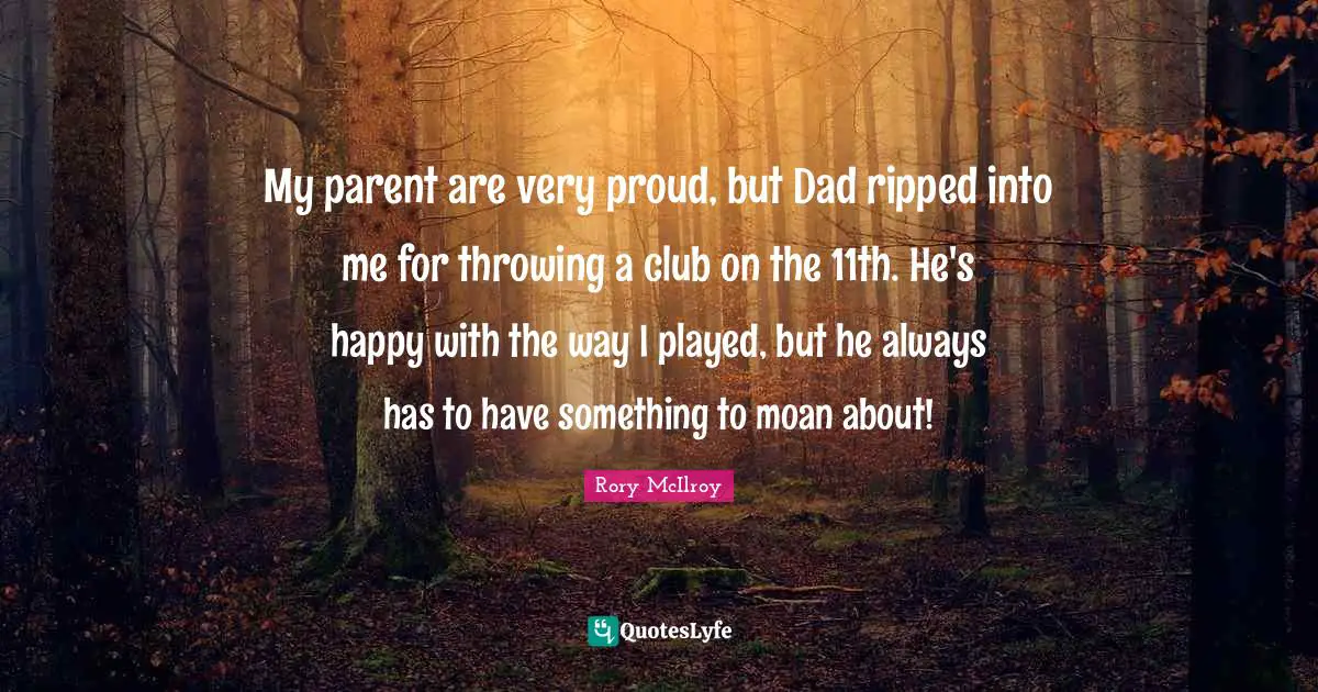 My parent are very proud, but Dad ripped into me for throwing a club on the 11th. He's happy with the way I played, but he always has to have something to moan about!