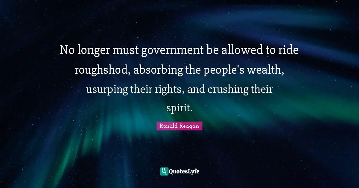 No longer must government be allowed to ride roughshod, absorbing the people's wealth, usurping their rights, and crushing their spirit.