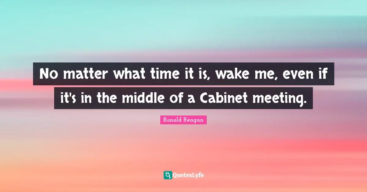 No matter what time it is, wake me, even if it's in the middle of a Cabinet meeting.