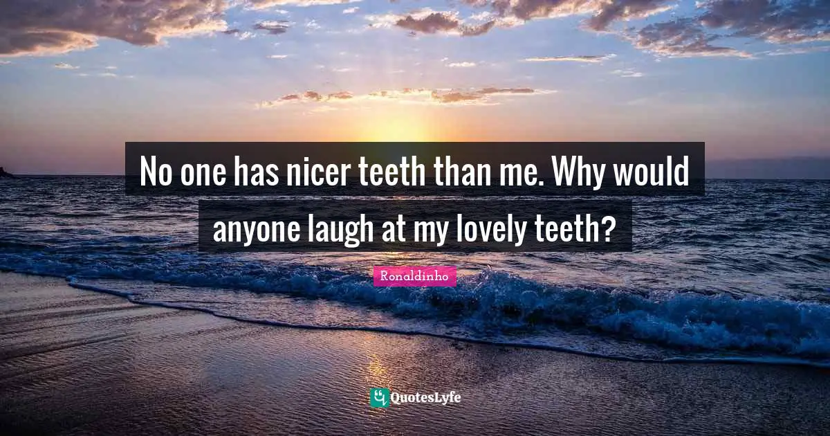 No one has nicer teeth than me. Why would anyone laugh at my lovely teeth?