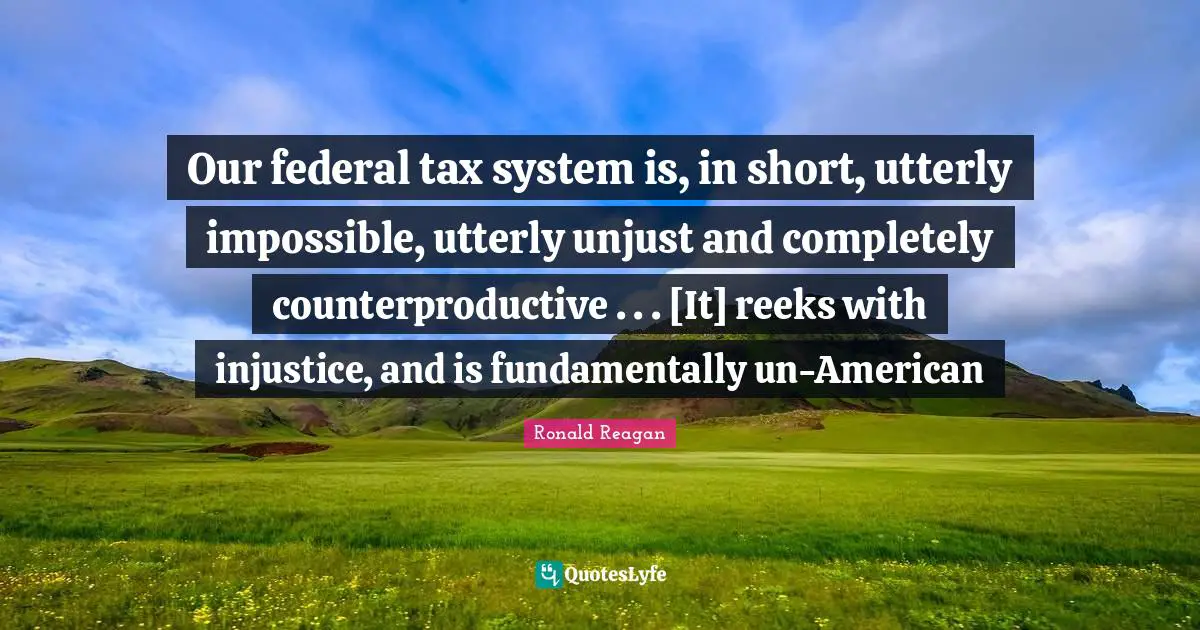 Our federal tax system is, in short, utterly impossible, utterly unjust and completely counterproductive . . . [It] reeks with injustice, and is fundamentally un-American