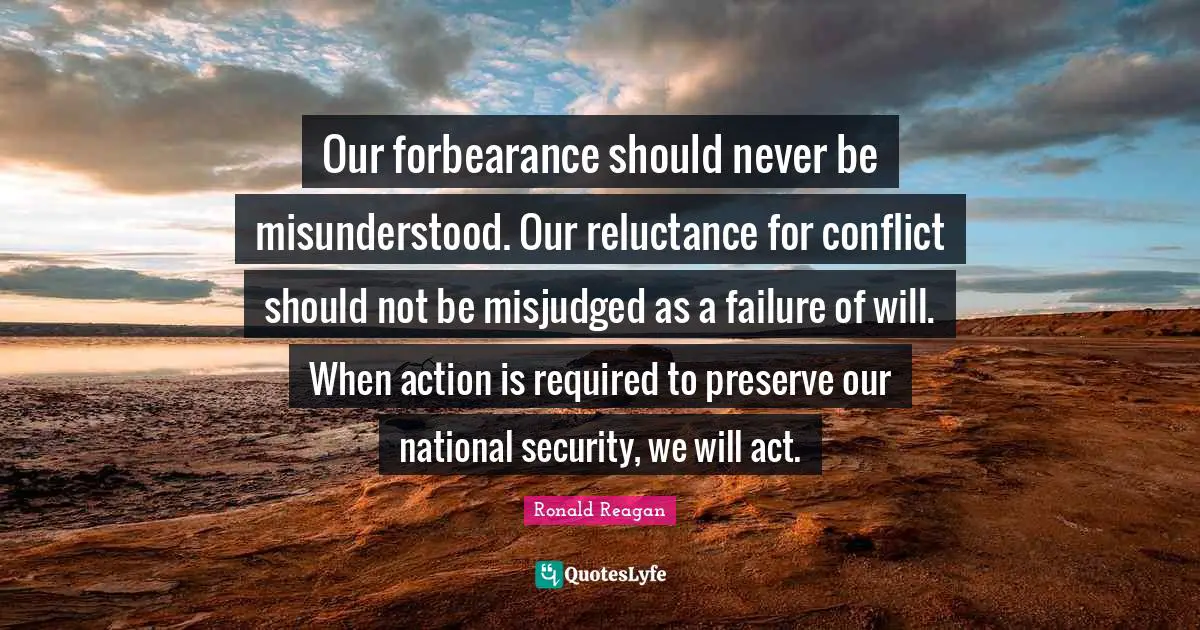 Our forbearance should never be misunderstood. Our reluctance for conflict should not be misjudged as a failure of will. When action is required to preserve our national security, we will act.