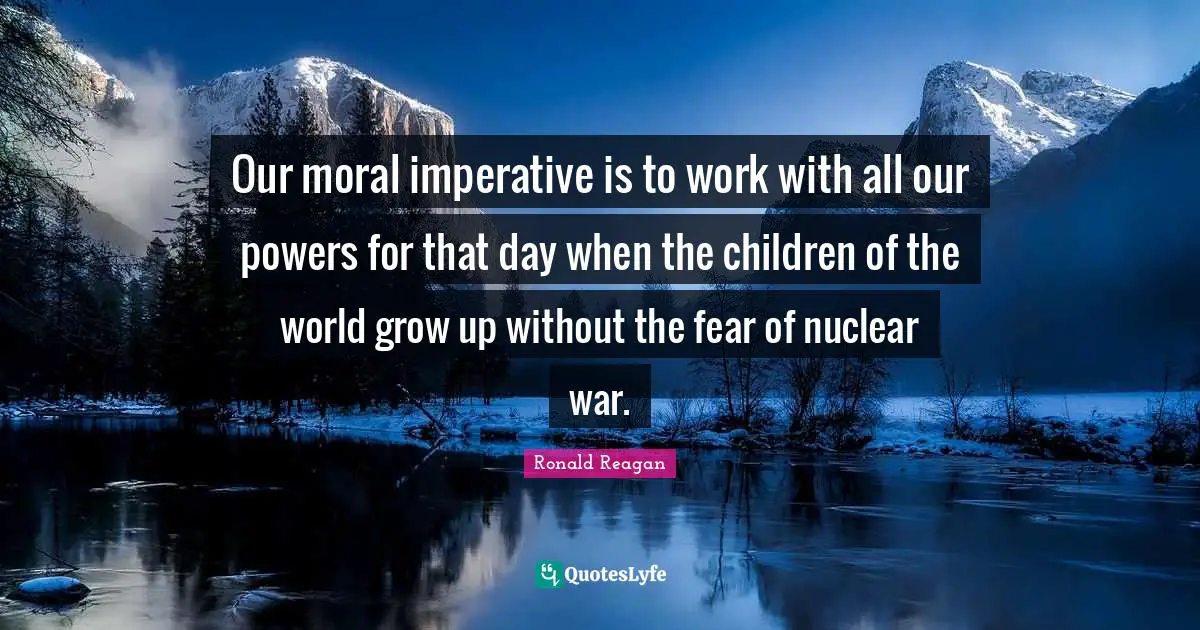 Our moral imperative is to work with all our powers for that day when the children of the world grow up without the fear of nuclear war.