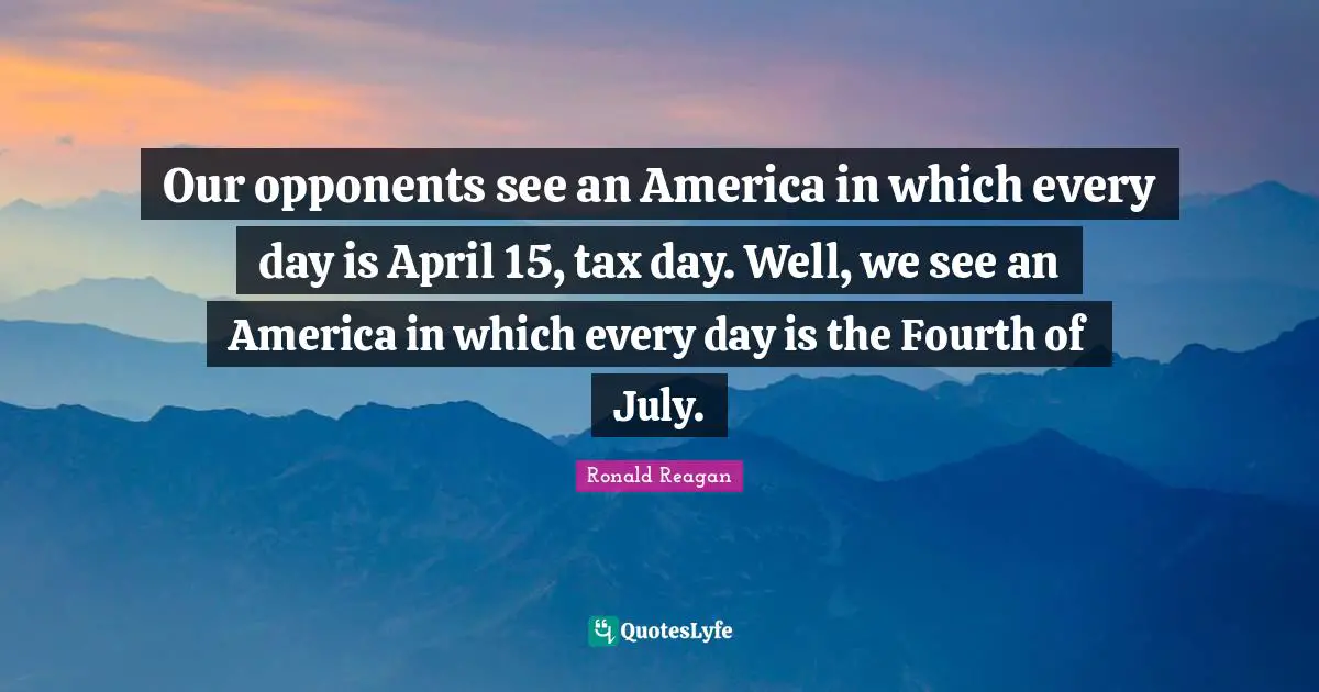 Our opponents see an America in which every day is April 15, tax day. Well, we see an America in which every day is the Fourth of July.