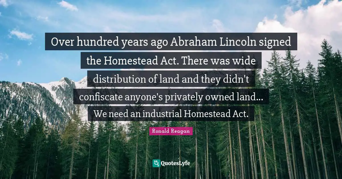 Over hundred years ago Abraham Lincoln signed the Homestead Act. There was wide distribution of land and they didn't confiscate anyone's privately owned land... We need an industrial Homestead Act.