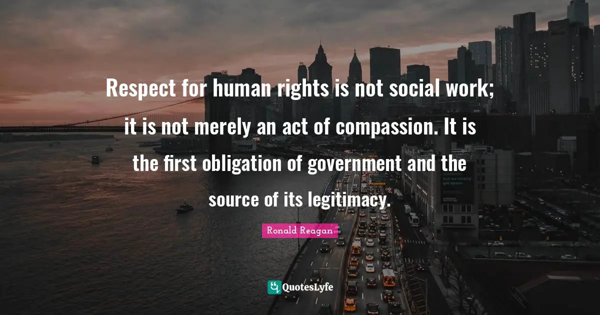 Respect for human rights is not social work; it is not merely an act of compassion. It is the first obligation of government and the source of its legitimacy.