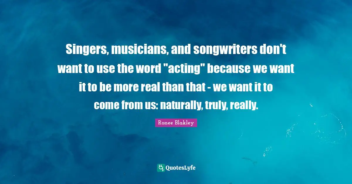 Singers, musicians, and songwriters don't want to use the word "acting" because we want it to be more real than that - we want it to come from us: naturally, truly, really.