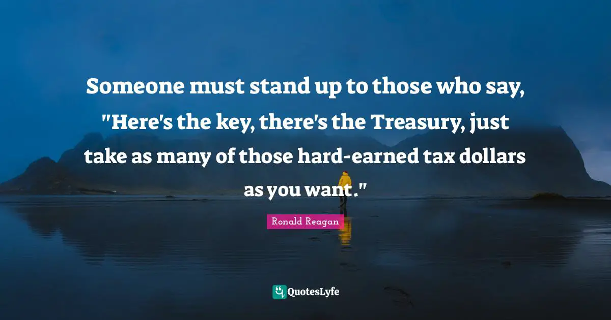 Someone must stand up to those who say, "Here's the key, there's the Treasury, just take as many of those hard-earned tax dollars as you want."