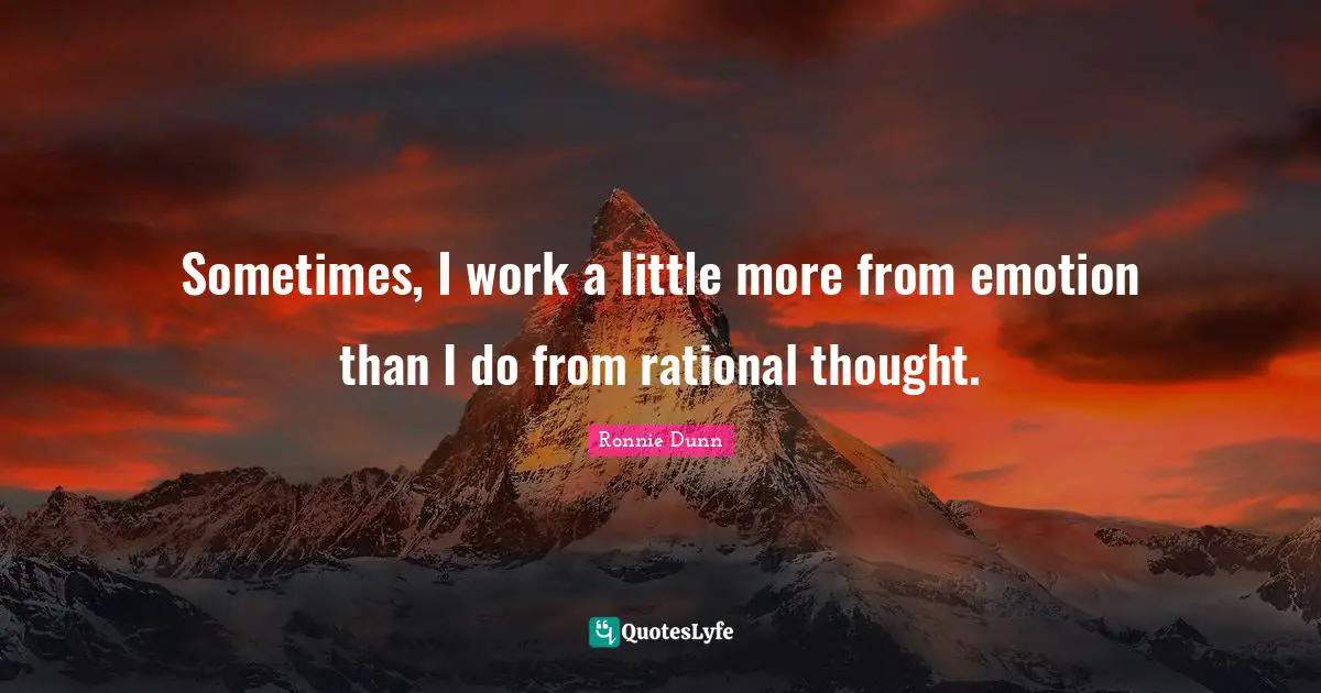 Sometimes, I work a little more from emotion than I do from rational thought.